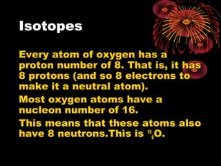 Isotopes
Every atom of oxygen has a
proton number of 8. That is, it has
8 protons (and so 8 electrons to
make it a neutral atom).
Most oxygen atoms have a
nucleon number of 16.
This means that these atoms also
have 8 neutrons.This is 16
8O.
 