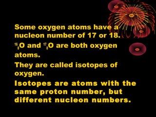 Some oxygen atoms have a
nucleon number of 17 or 18.
16
8O and 17
8O are both oxygen
atoms.
They are called isotopes of
oxygen.
Isotopes are atoms with the
same proton number, but
different nucleon numbers.
 