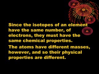 Since the isotopes of an element
have the same number, of
electrons, they must have the
same chemical properties.
The atoms have different masses,
however, and so their physical
properties are different.
 