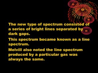 The new type of spectrum consisted of
a series of bright lines separated by
dark gaps.
This spectrum became known as a line
spectrum.
Melvill also noted the line spectrum
produced by a particular gas was
always the same.
 
