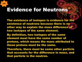 Evidence for Neutrons
The existence of isotopes is evidence for the
existence of neutrons because there is no
other way to explain the mass difference of
two isotopes of the same element.
By definition, two isotopes of the same
element must have the same number of
protons, which means the mass attributed to
those protons must be the same.
Therefore, there must be some other particle
that accounts for the difference in mass, and
that particle is the neutron.
TOK
 