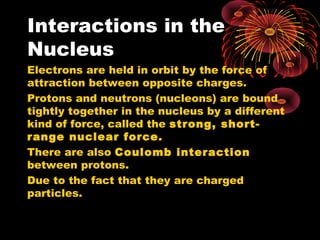 Interactions in the
Nucleus
Electrons are held in orbit by the force of
attraction between opposite charges.
Protons and neutrons (nucleons) are bound
tightly together in the nucleus by a different
kind of force, called the strong, short-
range nuclear force.
There are also Coulomb interaction
between protons.
Due to the fact that they are charged
particles.
 