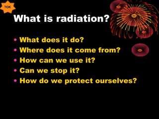 What is radiation?
• What does it do?
• Where does it come from?
• How can we use it?
• Can we stop it?
• How do we protect ourselves?
TOK
 