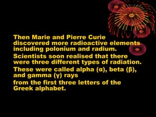 Then Marie and Pierre Curie
discovered more radioactive elements
including polonium and radium.
Scientists soon realised that there
were three different types of radiation.
These were called alpha (α), beta (β),
and gamma (γ) rays
from the first three letters of the
Greek alphabet.
 