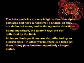 The beta particles are much lighter than the alpha
particles and have a negative ( ) charge, so they‑
are deflected more, and in the opposite direction.
Being uncharged, the gamma rays are not
deflected by the field.
Alpha and beta particles are also affected by an
electric field in other words, there is a force on‑
them if they pass between oppositely charged
plates.
 