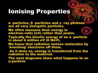 Ionising Properties
α particles,‑ β particles and‑ γ ray photons‑
are all very energetic particles.
We often measure their energy in
electron volts (eV) rather than joules.‑
Typically the kinetic energy of an α particle‑
is about 6 million eV (6 MeV).
We know that radiation ionises molecules by
`knocking' electrons off them.
As it does so, energy is transferred from the
radiation to the material.
The next diagrams show what happens to an
α particle‑
 