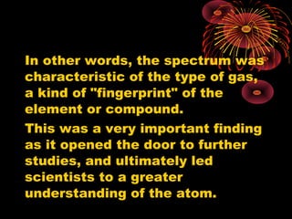 In other words, the spectrum was
characteristic of the type of gas,
a kind of "fingerprint" of the
element or compound.
This was a very important finding
as it opened the door to further
studies, and ultimately led
scientists to a greater
understanding of the atom.
 