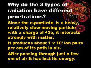 Why do the 3 types of
radiation have different
penetrations?
Since the α-particle is a heavy,
relatively slow moving particle‑
with a charge of +2e, it interacts
strongly with matter.
It produces about 1 x 105
ion pairs
per cm of its path in air.
After passing through just a few
cm of air it has lost its energy.
 