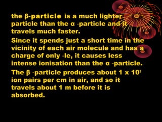 the β particle‑ is a much lighter
particle than the α particle and it‑
travels much faster.
Since it spends just a short time in the
vicinity of each air molecule and has a
charge of only le, it causes less‑
intense ionisation than the α particle.‑
The β particle produces about 1 x 10‑ 3
ion pairs per cm in air, and so it
travels about 1 m before it is
absorbed.
 
