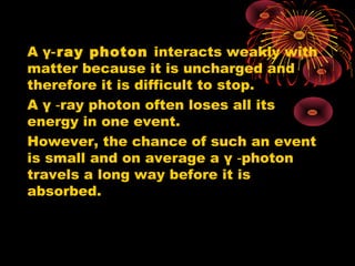 A γ ray photon‑ interacts weakly with
matter because it is uncharged and
therefore it is difficult to stop.
A γ ray photon often loses all its‑
energy in one event.
However, the chance of such an event
is small and on average a γ photon‑
travels a long way before it is
absorbed.
 