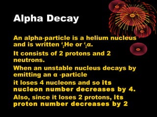 Alpha Decay
An alpha particle is a helium nucleus‑
and is written 4
2He or 4
2α.
It consists of 2 protons and 2
neutrons.
When an unstable nucleus decays by
emitting an α particle‑
it loses 4 nucleons and so its
nucleon number decreases by 4.
Also, since it loses 2 protons, its
proton number decreases by 2
 