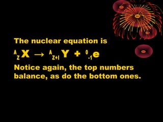 The nuclear equation is
A
Z X → A
Z+I Y + 0
-1e
Notice again, the top numbers
balance, as do the bottom ones.
 