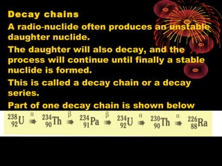 Decay chains
A radio nuclide often produces an unstable‑
daughter nuclide.
The daughter will also decay, and the
process will continue until finally a stable
nuclide is formed.
This is called a decay chain or a decay
series.
Part of one decay chain is shown below
 