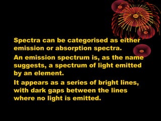 Spectra can be categorised as either
emission or absorption spectra.
An emission spectrum is, as the name
suggests, a spectrum of light emitted
by an element.
It appears as a series of bright lines,
with dark gaps between the lines
where no light is emitted.
 