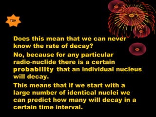 Does this mean that we can never
know the rate of decay?
No, because for any particular
radio nuclide there is a certain‑
probability that an individual nucleus
will decay.
This means that if we start with a
large number of identical nuclei we
can predict how many will decay in a
certain time interval.
TOK
 