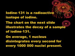 Iodine 131 is a radioactive‑
isotope of iodine.
The chart on the next slide
illustrates the decay of a sample
of iodine 131.‑
On average, 1 nucleus
disintegrates every second for
every 1000 000 nuclei present.
 