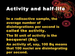 Activity and half life‑
In a radioactive sample, the
average number of
disintegrations per second is
called the activity.
The SI unit of activity is the
becquerel (Bq).
An activity of, say, 100 Bq means
that 100 nuclei are disintegrating
per second.
 