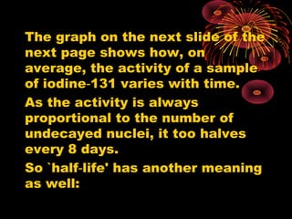The graph on the next slide of the
next page shows how, on
average, the activity of a sample
of iodine 131 varies with time.‑
As the activity is always
proportional to the number of
undecayed nuclei, it too halves
every 8 days.
So `half life' has another meaning‑
as well:
 