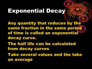 Exponential Decay
Any quantity that reduces by the
same fraction in the same period
of time is called an exponential
decay curve.
The half life can be calculated
from decay curves
Take several values and the take
an average
 