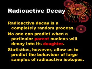 Radioactive Decay
Radioactive decay is a
completely random process.
No one can predict when a
particular parent nucleus will
decay into its daughter.
Statistics, however, allow us to
predict the behaviour of large
samples of radioactive isotopes.
 