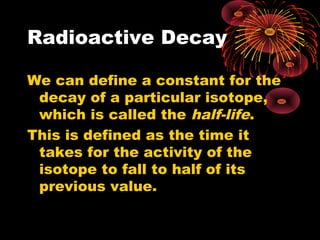 Radioactive Decay
We can define a constant for the
decay of a particular isotope,
which is called the half-life.
This is defined as the time it
takes for the activity of the
isotope to fall to half of its
previous value.
 