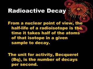 Radioactive Decay
From a nuclear point of view, the
half-life of a radioisotope is the
time it takes half of the atoms
of that isotope in a given
sample to decay.
The unit for activity, Becquerel
(Bq), is the number of decays
per second.
 