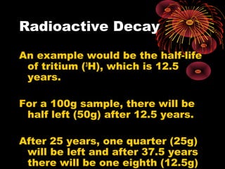 Radioactive Decay
An example would be the half-life
of tritium (3
H), which is 12.5
years.
For a 100g sample, there will be
half left (50g) after 12.5 years.
After 25 years, one quarter (25g)
will be left and after 37.5 years
there will be one eighth (12.5g)
 