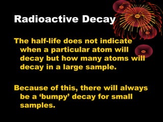 Radioactive Decay
The half-life does not indicate
when a particular atom will
decay but how many atoms will
decay in a large sample.
Because of this, there will always
be a ‘bumpy’ decay for small
samples.
 