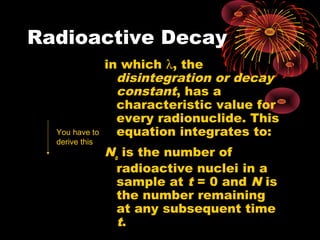 Radioactive Decay
in which λ, the
disintegration or decay
constant, has a
characteristic value for
every radionuclide. This
equation integrates to:
No
is the number of
radioactive nuclei in a
sample at t = 0 and N is
the number remaining
at any subsequent time
t.
N
dt
dN
λ=−
t
oeNN λ−
=
You have to
derive this
 