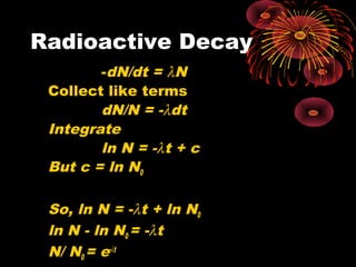 Radioactive Decay
-dN/dt = λN
Collect like terms
dN/N = -λdt
Integrate
ln N = -λt + c
But c = ln N0
So, ln N = -λt + ln N0
ln N - ln N0 = -λt
N/ N0 = e-λt
 