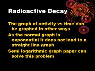 Radioactive Decay
The graph of activity vs time can
be graphed in other ways
As the normal graph is
exponential it does not lead to a
straight line graph
Semi logarithmic graph paper can
solve this problem
 