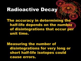 Radioactive Decay
The accuracy in determining the
half-life depends on the number
of disintegrations that occur per
unit time.
Measuring the number of
disintegrations for very long or
short half-life isotopes could
cause errors.
 