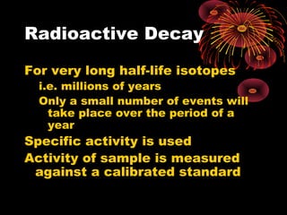 Radioactive Decay
For very long half-life isotopes
i.e. millions of years
Only a small number of events will
take place over the period of a
year
Specific activity is used
Activity of sample is measured
against a calibrated standard
 