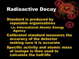 Radioactive Decay
Standard is produced by
reputable organisations
i.e. International Atomic Energy
Agency
Calibrated standard measures the
accuracy of the detector
making sure it is accurate
Specific activity and atomic mass
of isotope is then used to
calculate the half-life
 