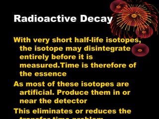 Radioactive Decay
With very short half-life isotopes,
the isotope may disintegrate
entirely before it is
measured.Time is therefore of
the essence
As most of these isotopes are
artificial. Produce them in or
near the detector
This eliminates or reduces the
 