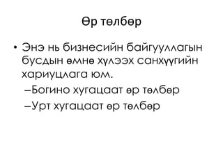 Өр төлбөр
• Энэ нь бизнесийн байгууллагын
бусдын өмнө хүлээх санхүүгийн
хариуцлага юм.
–Богино хугацаат өр төлбөр
–Урт хугацаат өр төлбөр
 