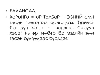 • БАЛАНСАД:
• ХӨРӨНГӨ = ӨР ТӨЛБӨР + ЭЗНИЙ ӨМЧ
гэсэн тэнцэтгэл хангагдаж байдаг
ба зүүн хэсэг нь хөрөнгө, баруун
хэсэг нь өр төлбөр ба эздийн өмч
гэсэн бүлгүүдээс бүрддэг.
 