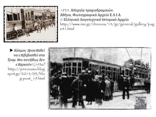 1935. Απεργία τροχιοδρομικών.
Αθήνα, Φωτογραφικό Αρχείο Ε.Λ.Ι.Α.
© Ελληνικό Λογοτεχνικό Ιστορικό Αρχείο
http://www.ime.gr/chronos/14/gr/general/gallery/pag
e41.html
 Κόσμος προσπαθεί
να επιβιβασθεί στα
Τραμ που συνήθως δεν
επαρκούν! (1936)
http://pireorama.blog
spot.gr/2015/03/blo
g-post_19.html
 