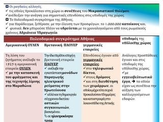  Οι ραγδαίες αλλαγές,
 τις οποίες προκάλεσαν στη χώρα οι συνέπειες του Μικρασιατικού πολέμου,
ανέδειξαν την ανάγκη για σημαντικές επενδύσεις στις υποδομές της χώρας.
 Το πολεοδομικό συγκρότημα της Αθήνας,
 για παράδειγμα, ξεπέρασε, με την έλευση των προσφύγων, το 1.000.000 κατοίκους και,
 φυσικά,δενμπορούσεπλέονναυδρεύεταιμετοχρονολογούμενοαπότουςρωμαϊκούςχρόνουςΑδριάνειο
Υδραγωγείο.
Πολεοδομικό συγκρότημα Αθήνας υποδομές της
υπόλοιπης χώρας
Αμερικανική ΟΥΛΕΝ Βρετανική ΠΑΟΥΕΡ γερμανικές
εταιρείες
Τη λύση του
ζητήματος ανέλαβε το
1925 η αμερικανική
εταιρεία ΟΥΛΕΝ,
 με την κατασκευή
του φράγματος και
της τεχνητής λίμνης
στο Μαραθώνα.
Τηνίδιαπερίπουεποχήη
βρετανική εταιρεία
ΠΑΟΥΕΡ
 ανέλαβετην
εγκατάστασημονάδων
παραγωγής
ηλεκτρικού
ρεύματος στην
πρωτεύουσα
αλλάκαιτηδημιουργία
σύγχρονουδικτύου
αστικών
συγκοινωνιών,
βασισμένου:
σεηλεκτροκίνητα
τραμ
Επενδύσεις έγιναν από
γερμανικές
εταιρείες:
στο τηλεφωνικό
δίκτυο,
στους δρόμους
και στη διευθέτηση
των χειμάρρων, οι
οποίοιμέχριτότεσυχνά
προκαλούσανπλημμύρες
καικαταστροφέςστο
λεκανοπέδιοτηςΑττικής.
Ανάλογες προσπάθειες
έγιναν και στις
υποδομές της
υπόλοιπης χώρας,
με
εγγειοβελτιωτικά
έργα,  τα οποία
είχαν ως συνέπεια την
αύξηση των
καλλιεργούμενων
εδαφών.
 