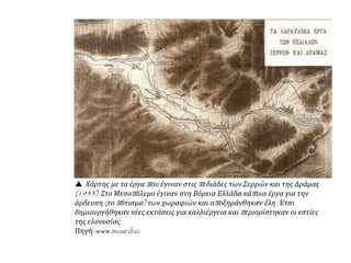  Χάρτης με τα έργα που έγιναν στις πεδιάδες των Σερρών και της Δράμας
(1933). Στο Μεσοπόλεμο έγιναν στη Βόρεια Ελλάδα κάποια έργα για την
άρδευση (το πότισμα) των χωραφιών και αποξηράνθηκαν έλη. Έτσι
δημιουργήθηκαν νέες εκτάσεις για καλλιέργεια και περιορίστηκαν οι εστίες
της ελονοσίας.
Πηγή: www.museduc
 