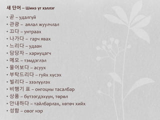 새 단어 – Шинэ үг хэллэг
• 곧 – удалгүй
• 관광 – аялал жуулчлал
• 끄다 – унтраах
• 나가다 – гарч явах
• 느리다 – удаан
• 담당자 – хариуцагч
• 메모 – тэмдэглэл
• 물어보다 – асуух
• 부탁드리다 – гуйх хүсэх
• 빌리다 – зээлүүлэх
• 비행기 표 – онгоцны тасалбар
• 상품 – бүтээгдэхүүн, төрөл
• 안내하다 – тайлбарлах, хөтөч хийх
• 성함 – овог нэр
 