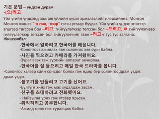 기본 문법 – үндсэн дүрэм
-(으)려고
Үйл үгийн үндсэнд залгаж үйлийн хүсэл эрмэлзэлийг илэрхийлнэ. Монгол
Монгол хэлнээ “-х гэж, -хээр” гэсэн утгаар буудаг. Үйл үгийн үндэс эгшгээр
эгшгээр төгссөн бол –려고, гийгүүлэгчээр төгссөн бол –으려고, ㄹ гийгүүлэгчээр
гийгүүлэгчээр төгссөн бол гийгүүлэгчийг гээж –려고-г тус тус залгана.
Жишээлбэл:
-한국에서 일하려고 한국어를 배웁니다.
-Солонгост ажиллах гэж солонгос хэл сурч байна.
-사진을 찍으려고 카메라를 가져왔어요.
-Зураг авах гэж зургийн аппарат авчирлаа.
-한국어를 잘 들으려고 매일 한국 드라마를 봅니다.
-Солонгос хэлээр сайн сонсдог болох гэж өдөр бүр солонгос драм үздэг.
драм үздэг.
-불고기를 만들려고 고기를 샀어요.
-Бүлгуги хийх гэж мах худалдаж авсан .
-친구를 초대하려고 전화했어요.
- Найзыгаа урих гэж утсаар ярьсан.
-취직하려고 공부합니다.
-Ажилд орох гэж суралцаж байна.
 