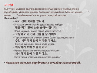 -기 전에
Үйл үгийн үндсэнд залгаж дараагийн өгүүлбэрийн үйлдэл өмнөх
өгүүлбэрийн үйлдлээс урьтаж болсоныг илэрхийлнэ. Монгол хэлнээ “-
хэлнээ “-хийн өмнө” гэсэн утгаар илэрхийлэгдэнэ.
Жишээлбэл:
- 자기 전에 숙제를 합니다.
-Унтахын өмнө гэрийн даалгавараа хийдэг.
- 밥을 먹기 전에 손을 씻어야 합니다.
-Хоол идэхийн өмнө гараа угаах хэрэгтэй.
- 고향에 가기 전에 선물을 살 거예요.
-Төрсөн нутагтаа очихын өмнө бэлэг худалдаж авна.
- 수업 시작하기 전에 커피를 마셔요.
- Хичээл эхлэхийн өмнө кофе уудаг.
- 화장하기 전에 옷을 입어요.
-Нүүрээ будахын өмнө хувцасаа өмсдөг.
- 세수하기 전에 이를 닦아요.
-Нүүр гараа угаахын өмнө шүдээ угаадаг.
• Нөхцөлөө ашиглан дор бүрнээ 2 өгүүлбэр зохиогоорой.
 
