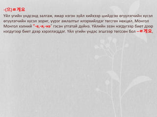 -(으)ㄹ게요
Үйл үгийн үндсэнд залгаж, ямар нэгэн зүйл хийхээр шийдсэн өгүүлэгчийн хүсэл
өгүүлэгчийн хүсэл зориг, үүрэг амлалтыг илэрхийлдэг төгсгөх нөхцөл. Монгол
Монгол хэлний “-е,-я,-нэ” гэсэн утгатай дүйнэ. Үйлийн эзэн нэгдүгээр биет дээр
нэгдүгээр биет дээр хэрэглэгддэг. Үйл үгийн үндэс эгшгээр төгссөн бол –ㄹ게요,
 