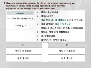 4. Жуулчны компанийн ажилтан ба үйлчлүүлэгч болж утсаар ярина уу.
Үйлчлүүлэгч хэнтэй ямар ажлаар ярих гэж байгаа, ажилтан
хариуцагч нь түр байхгүй байгааг тайлбарлаарай.
 