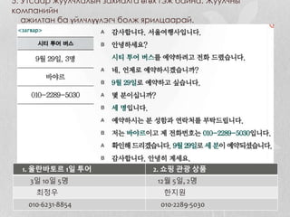 5. Утсаар жуулчлалын захиалга өгөх гэж байна. Жуулчны
компанийн
ажилтан ба үйлчлүүлэгч болж ярилцаарай.
1. 울란바토르 1일 투어 2. 쇼핑 관광 상품
3일 10일 5명 12월 5일, 2명
최정우 한지원
010-6231-8854 010-2289-5030
 