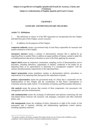 Subject to Legal Review in English, Spanish and French for Accuracy, Clarity and
Consistency
Subject to Authentication of English, Spanish and French Versions
7-1
CHAPTER 7
SANITARY AND PHYTOSANITARY MEASURES
Article 7.1: Definitions
1. The definitions in Annex A of the SPS Agreement are incorporated into this Chapter
and shall form part of this Chapter, mutatis mutandis.
2. In addition, for the purposes of this Chapter:
competent authority means a government body of each Party responsible for measures and
matters referred to in this Chapter;
emergency measure means a sanitary or phytosanitary measure that is applied by an
importing Party to another Party to address an urgent problem of human, animal or plant life
or health protection that arises or threatens to arise in the Party applying the measure;
import check means an inspection, examination, sampling, review of documentation, test or
procedure, including laboratory, organoleptic or identity, conducted at the border by an
importing Party or its representative to determine if a consignment complies1
with the
sanitary and phytosanitary requirements of the importing Party;
import programme means mandatory sanitary or phytosanitary policies, procedures or
requirements of an importing Party that govern the importation of goods;
primary representative means the government body of a Party that is responsible for the
implementation of this Chapter and the coordination of that Party’s participation in
Committee activities under Article 7.5 (Committee on Sanitary and Phytosanitary Measures);
risk analysis means the process that consists of three components: risk assessment; risk
management; and risk communication;
risk communication means the exchange of information and opinions concerning risk and
risk-related factors between risk assessors, risk managers, consumers and other interested
parties; and
risk management means the weighing of policy alternatives in light of the results of risk
assessment and, if required, selecting and implementing appropriate control options,
including regulatory measures.
1
For greater certainty, the Parties recognise that import checks are one of many tools available to assess
compliance with an importing Party’s sanitary and phytosanitary measures.
 