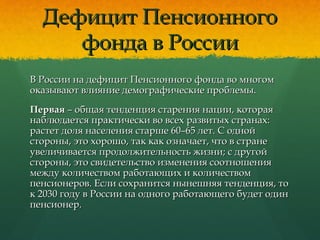 Дефицит ПенсионногоДефицит Пенсионного
фонда в Россиифонда в России
В России на дефицит Пенсионного фонда во многомВ России на дефицит Пенсионного фонда во многом
оказывают влияние демографические проблемы.оказывают влияние демографические проблемы.
ПерваяПервая – общая тенденция старения нации, которая– общая тенденция старения нации, которая
наблюдается практически во всех развитых странах:наблюдается практически во всех развитых странах:
растет доля населения старше 60–65 лет. С однойрастет доля населения старше 60–65 лет. С одной
стороны, это хорошо, так как означает, что в странестороны, это хорошо, так как означает, что в стране
увеличивается продолжительность жизни; с другойувеличивается продолжительность жизни; с другой
стороны, это свидетельство изменения соотношениястороны, это свидетельство изменения соотношения
между количеством работающих и количествоммежду количеством работающих и количеством
пенсионеров. Если сохранится нынешняя тенденция, топенсионеров. Если сохранится нынешняя тенденция, то
к 2030 году в России на одного работающего будет одинк 2030 году в России на одного работающего будет один
пенсионерпенсионер..
 