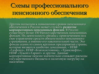 Схемы профессиональногоСхемы профессионального
пенсионного обеспеченияпенсионного обеспечения
Другим подходом к повышению уровня пенсионногоДругим подходом к повышению уровня пенсионного
обеспечения в России может служитьобеспечения в России может служить развитиеразвитие
корпоративных пенсионных фондовкорпоративных пенсионных фондов. В России. В России
существует более 150 Негосударственных пенсионныхсуществует более 150 Негосударственных пенсионных
фондов. Их деятельность связана с привлечением подфондов. Их деятельность связана с привлечением под
свое управление средств обязательного пенсионногосвое управление средств обязательного пенсионного
страхования, а именно его накопительной части. Этострахования, а именно его накопительной части. Это
фонды одних из самых крупных предприятий страны,фонды одних из самых крупных предприятий страны,
которые являются наиболее доходными, – НПФкоторые являются наиболее доходными, – НПФ
«Газфонд», НПФ «Благосостояние», «Транснефть»,«Газфонд», НПФ «Благосостояние», «Транснефть»,
НПФ «Лукойл-Гарант» и другие. ДанныеНПФ «Лукойл-Гарант» и другие. Данные
корпоративные пенсии значительно снижают расходыкорпоративные пенсии значительно снижают расходы
государственного бюджета и налоговую нагрузку нагосударственного бюджета и налоговую нагрузку на
население.население.
 