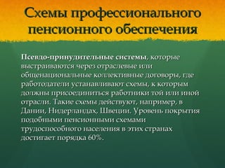 Схемы профессиональногоСхемы профессионального
пенсионного обеспеченияпенсионного обеспечения
Псевдо-принудительные системыПсевдо-принудительные системы, которые, которые
выстраиваются через отраслевые иливыстраиваются через отраслевые или
общенациональные коллективные договоры, гдеобщенациональные коллективные договоры, где
работодатели устанавливают схемы, к которымработодатели устанавливают схемы, к которым
должны присоединиться работники той или инойдолжны присоединиться работники той или иной
отрасли. Такие схемы действуют, например, вотрасли. Такие схемы действуют, например, в
Дании, Нидерландах, Швеции. Уровень покрытияДании, Нидерландах, Швеции. Уровень покрытия
подобными пенсионными схемамиподобными пенсионными схемами
трудоспособного населения в этих странахтрудоспособного населения в этих странах
достигает порядка 60%.достигает порядка 60%.
 
